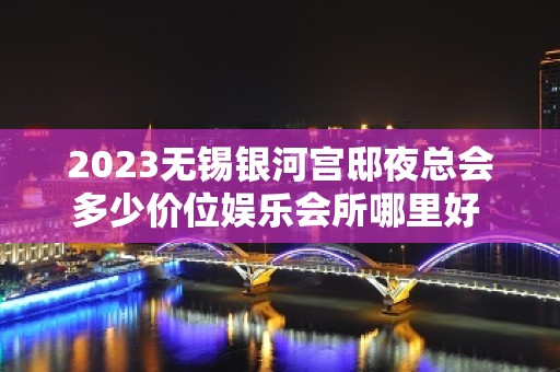 2023无锡银河宫邸夜总会多少价位娱乐会所哪里好 – 无锡宜兴丁蜀镇KTV排名大全