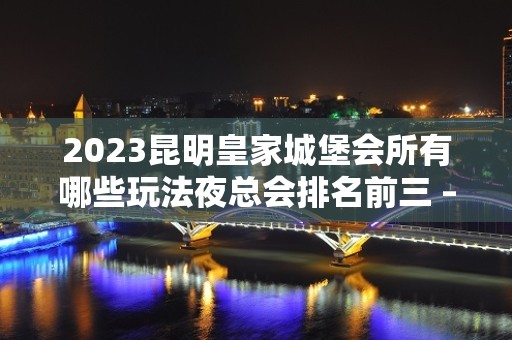 2023昆明皇家城堡会所有哪些玩法夜总会排名前三 – 昆明五华万彩城KTV排名大全