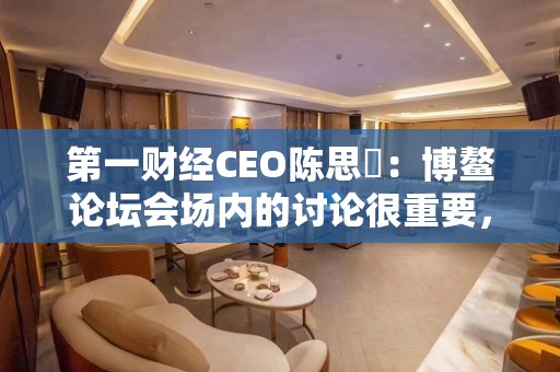 第一财经CEO陈思劼：博鳌论坛会场内的讨论很重要，场外的交流也很重要