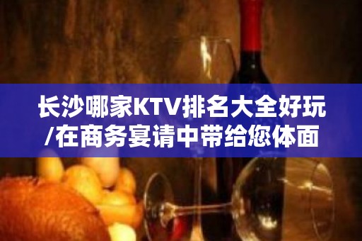 长沙哪家KTV排名大全好玩/在商务宴请中带给您体面