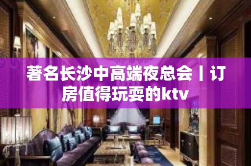 著名长沙中高端夜总会丨订房值得玩耍的ktv