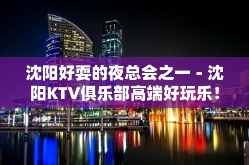 沈阳好耍的夜总会之一－沈阳KTV俱乐部高端好玩乐！