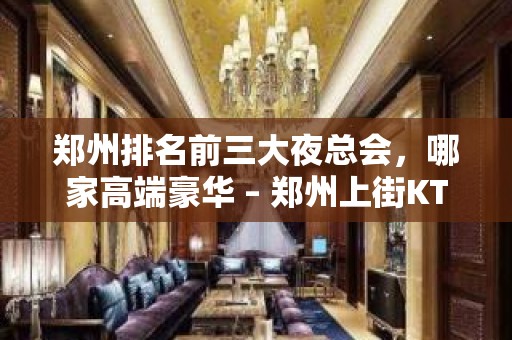 郑州排名前三大夜总会，哪家高端豪华 – 郑州上街KTV排名大全