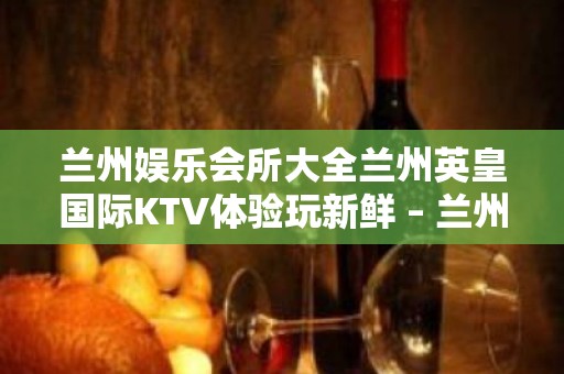 兰州娱乐会所大全兰州英皇国际KTV体验玩新鲜 – 兰州红古海石湾KTV排名大全