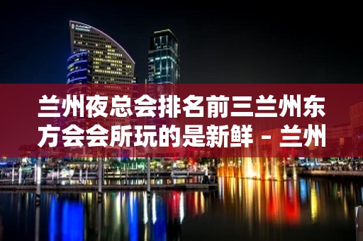 兰州夜总会排名前三兰州东方会会所玩的是新鲜 – 兰州安宁培黎广场KTV排名大全