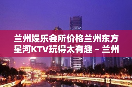 兰州娱乐会所价格兰州东方星河KTV玩得太有趣 – 兰州西固天鹅湖KTV排名大全