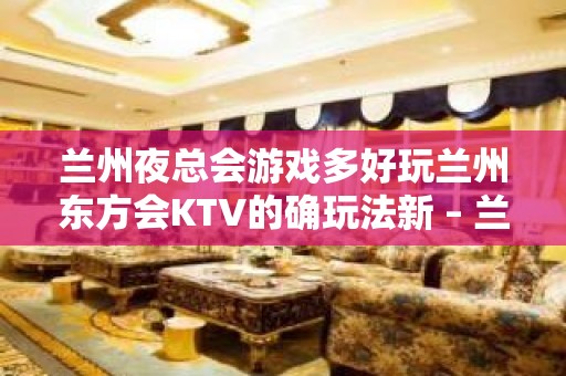 兰州夜总会游戏多好玩兰州东方会KTV的确玩法新 – 兰州永登河桥KTV排名大全