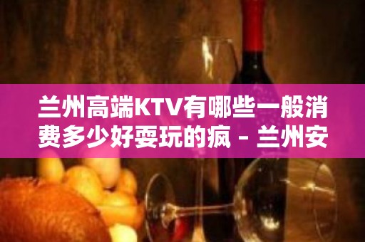 兰州高端KTV有哪些一般消费多少好耍玩的疯 – 兰州安宁KTV排名大全