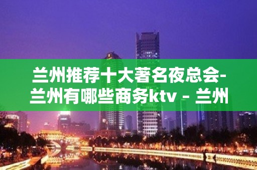 兰州推荐十大著名夜总会-兰州有哪些商务ktv – 兰州安宁KTV排名大全