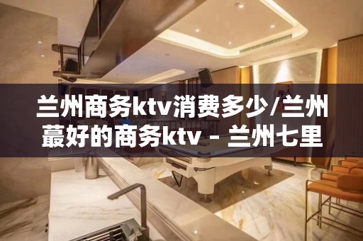 兰州商务ktv消费多少/兰州蕞好的商务ktv – 兰州七里河KTV排名大全