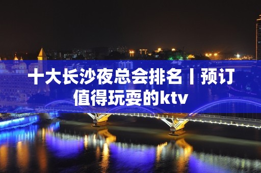 十大长沙夜总会排名丨预订值得玩耍的ktv