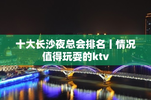 十大长沙夜总会排名丨情况值得玩耍的ktv