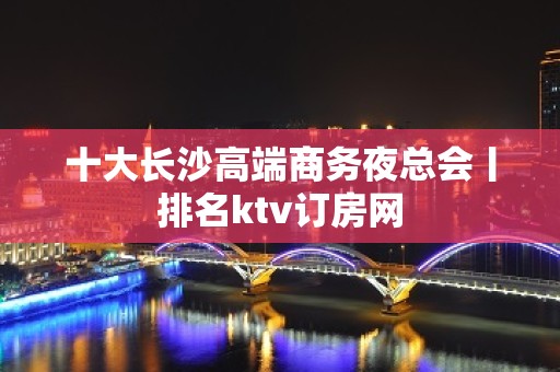 十大长沙高端商务夜总会丨排名ktv订房网