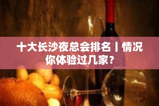 十大长沙夜总会排名丨情况你体验过几家？