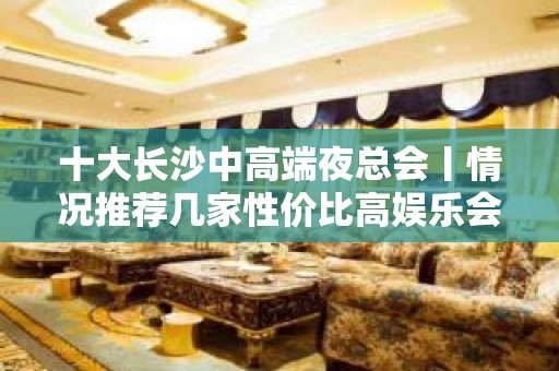 十大长沙中高端夜总会丨情况推荐几家性价比高娱乐会所