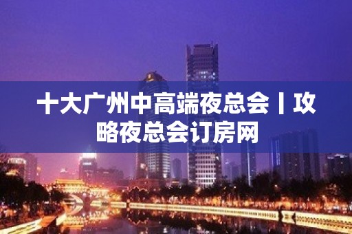 十大广州中高端夜总会丨攻略夜总会订房网