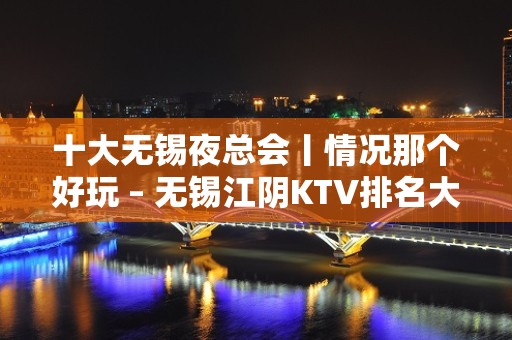 十大无锡夜总会丨情况那个好玩 – 无锡江阴KTV排名大全