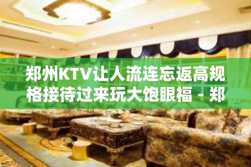 郑州KTV让人流连忘返高规格接待过来玩大饱眼福 - 郑州金水KTV大全 