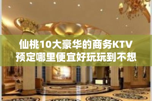 仙桃10大豪华的商务KTV预定哪里便宜好玩玩到不想走 - 仙桃长埫口KTV大全 