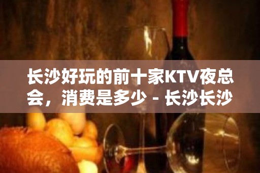 长沙好玩的前十家KTV夜总会，消费是多少 - 长沙长沙KTV大全 