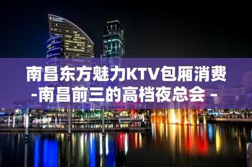 南昌东方魅力KTV包厢消费-南昌前三的高档夜总会 – 无锡新区江溪街道KTV排名大全