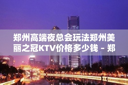 郑州高端夜总会玩法郑州美丽之冠KTV价格多少钱 – 郑州管城管南片KTV排名大全