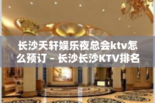 长沙天轩娱乐夜总会ktv怎么预订 – 长沙长沙KTV排名大全