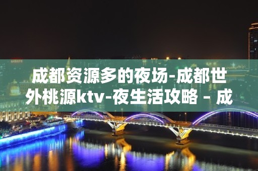 成都资源多的夜场-成都世外桃源ktv-夜生活攻略 – 成都邛崃KTV排名大全