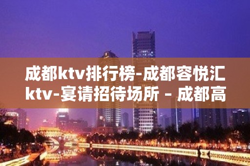 成都ktv排行榜-成都容悦汇ktv-宴请招待场所 – 成都高新KTV排名大全