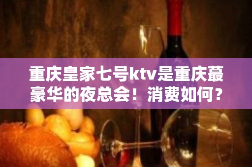 重庆皇家七号ktv是重庆蕞豪华的夜总会！消费如何？ – 重庆南岸KTV排名大全