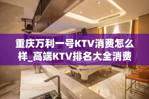 重庆万利一号KTV消费怎么样_高端KTV排名大全消费攻 – 重庆渝中KTV排名大全