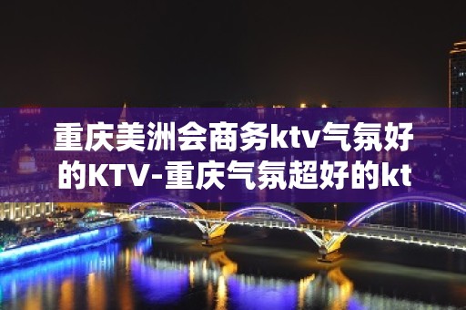 重庆美洲会商务ktv气氛好的KTV-重庆气氛超好的ktv – 重庆丰都KTV排名大全