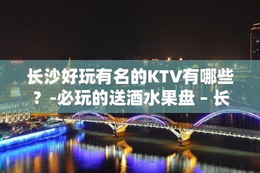 长沙好玩有名的KTV有哪些？-必玩的送酒水果盘 – 长沙长沙KTV排名大全