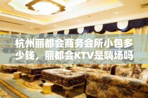 杭州丽都会商务会所小包多少钱，丽都会KTV是嗨场吗？