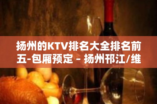 扬州的KTV排名大全排名前五-包厢预定 – 扬州邗江/维扬KTV排名大全