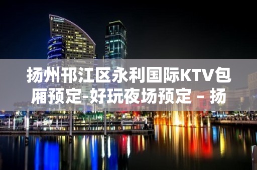 扬州邗江区永利国际KTV包厢预定-好玩夜场预定 – 扬州邗江/维扬KTV排名大全