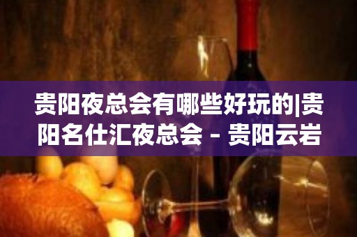 贵阳夜总会有哪些好玩的|贵阳名仕汇夜总会 – 贵阳云岩KTV排名大全