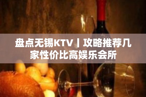 盘点无锡KTV丨攻略推荐几家性价比高娱乐会所