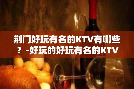 荆门好玩有名的KTV有哪些？-好玩的好玩有名的KTV有哪些？ – 福州台江KTV排名大全