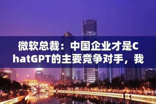 微软总裁：中国企业才是ChatGPT的主要竞争对手，我们的优势不大