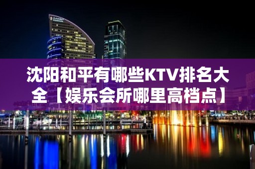 沈阳和平有哪些KTV排名大全【娱乐会所哪里高档点】