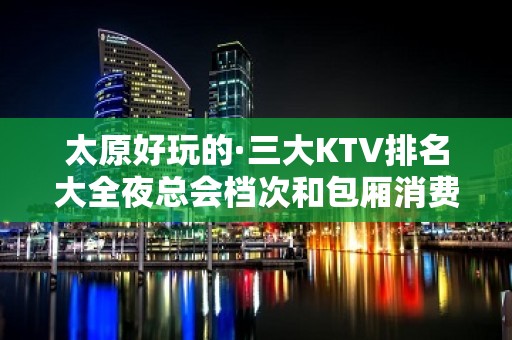 太原好玩的·三大KTV排名大全夜总会档次和包厢消费排名一览