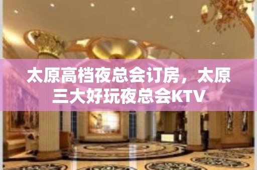 太原高档夜总会订房，太原三大好玩夜总会KTV