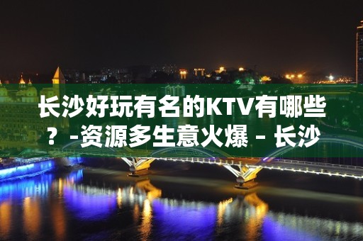 长沙好玩有名的KTV有哪些？-资源多生意火爆 – 长沙长沙KTV排名大全