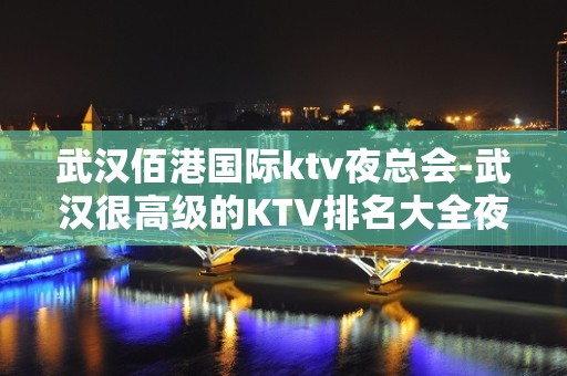 武汉佰港国际ktv夜总会-武汉很高级的KTV排名大全夜场