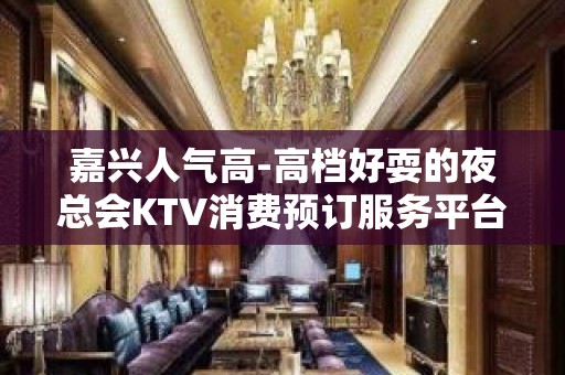 嘉兴人气高-高档好耍的夜总会KTV消费预订服务平台