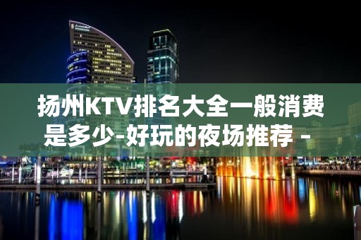 扬州KTV排名大全一般消费是多少-好玩的夜场推荐 – 扬州仪征KTV排名大全