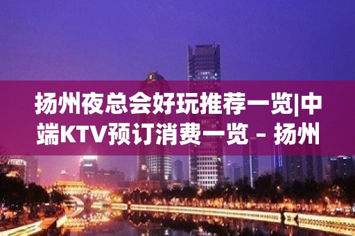 扬州夜总会好玩推荐一览|中端KTV预订消费一览 – 扬州宝应KTV排名大全