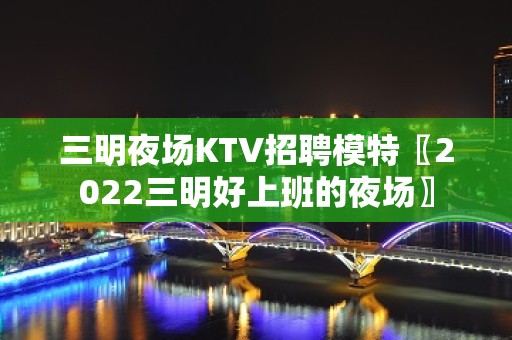 三明夜场KTV招聘模特〖2022三明好上班的夜场〗