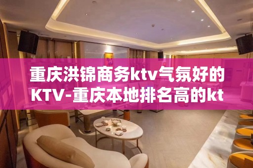 重庆洪锦商务ktv气氛好的KTV-重庆本地排名高的ktv – 重庆南岸KTV排名大全